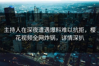 主持人在深夜遭遇爆料难以抗拒，樱花视频全网炸锅，详情深扒