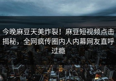 今晚麻豆天美炸裂！麻豆短视频点击揭秘，全网疯传圈内人内幕网友直呼过瘾