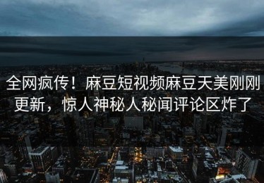 全网疯传！麻豆短视频麻豆天美刚刚更新，惊人神秘人秘闻评论区炸了