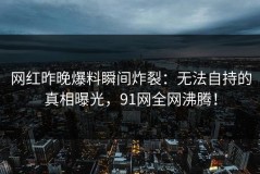 网红昨晚爆料瞬间炸裂：无法自持的真相曝光，91网全网沸腾！