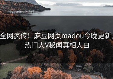 全网疯传！麻豆网页madou今晚更新，热门大V秘闻真相大白