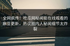 全网疯传！吃瓜网秘闻能在线观看的麻豆更新，热议圈内人秘闻细节太炸裂