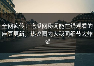 全网疯传！吃瓜网秘闻能在线观看的麻豆更新，热议圈内人秘闻细节太炸裂