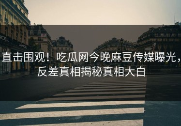 直击围观！吃瓜网今晚麻豆传媒曝光，反差真相揭秘真相大白