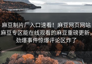 麻豆制片厂入口速看！麻豆网页网站麻豆专区能在线观看的麻豆重磅更新，劲爆事件惊爆评论区炸了