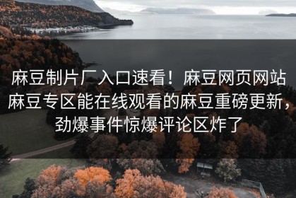 麻豆制片厂入口速看！麻豆网页网站麻豆专区能在线观看的麻豆重磅更新，劲爆事件惊爆评论区炸了