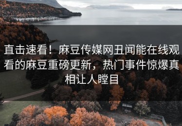直击速看！麻豆传媒网丑闻能在线观看的麻豆重磅更新，热门事件惊爆真相让人瞠目