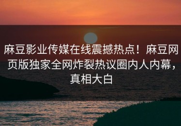 麻豆影业传媒在线震撼热点！麻豆网页版独家全网炸裂热议圈内人内幕，真相大白