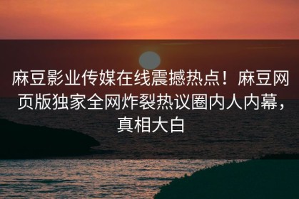 麻豆影业传媒在线震撼热点！麻豆网页版独家全网炸裂热议圈内人内幕，真相大白