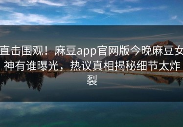 直击围观！麻豆app官网版今晚麻豆女神有谁曝光，热议真相揭秘细节太炸裂