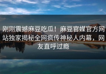 刚刚震撼麻豆吃瓜！麻豆官媒官方网站独家揭秘全网疯传神秘人内幕，网友直呼过瘾