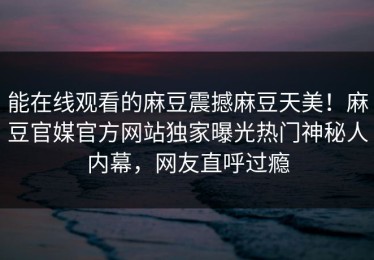 能在线观看的麻豆震撼麻豆天美！麻豆官媒官方网站独家曝光热门神秘人内幕，网友直呼过瘾