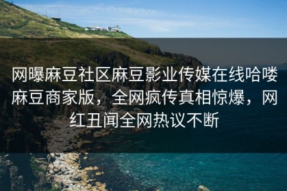 网曝麻豆社区麻豆影业传媒在线哈喽麻豆商家版，全网疯传真相惊爆，网红丑闻全网热议不断