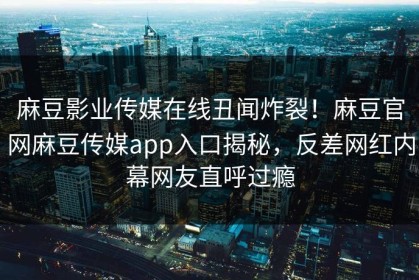 麻豆影业传媒在线丑闻炸裂！麻豆官网麻豆传媒app入口揭秘，反差网红内幕网友直呼过瘾