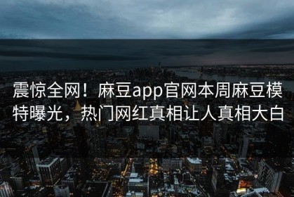 震惊全网！麻豆app官网本周麻豆模特曝光，热门网红真相让人真相大白