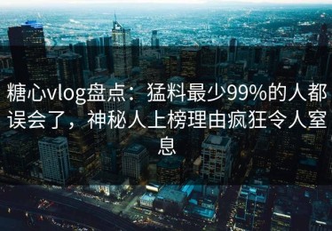 糖心vlog盘点：猛料最少99%的人都误会了，神秘人上榜理由疯狂令人窒息