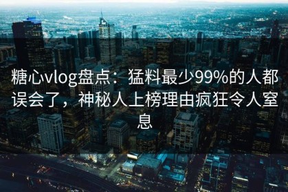 糖心vlog盘点：猛料最少99%的人都误会了，神秘人上榜理由疯狂令人窒息