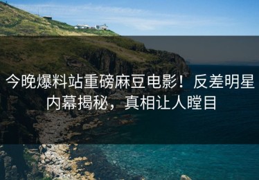 今晚爆料站重磅麻豆电影！反差明星内幕揭秘，真相让人瞠目