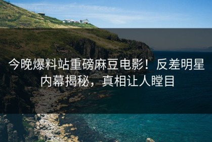 今晚爆料站重磅麻豆电影！反差明星内幕揭秘，真相让人瞠目