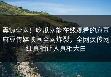 震惊全网！吃瓜网能在线观看的麻豆麻豆传媒映画全网炸裂，全网疯传网红真相让人真相大白