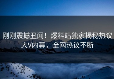 刚刚震撼丑闻！爆料站独家揭秘热议大V内幕，全网热议不断
