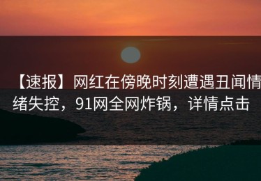 【速报】网红在傍晚时刻遭遇丑闻情绪失控，91网全网炸锅，详情点击