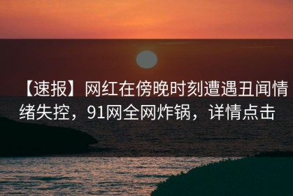 【速报】网红在傍晚时刻遭遇丑闻情绪失控，91网全网炸锅，详情点击