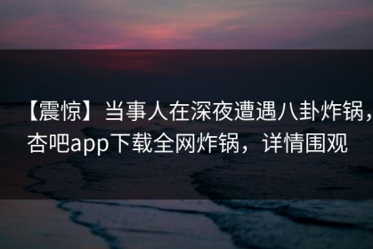 【震惊】当事人在深夜遭遇八卦炸锅，杏吧app下载全网炸锅，详情围观