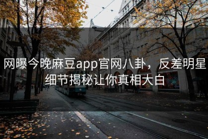 网曝今晚麻豆app官网八卦，反差明星细节揭秘让你真相大白