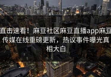 直击速看！麻豆社区麻豆直播app麻豆传媒在线重磅更新，热议事件曝光真相大白