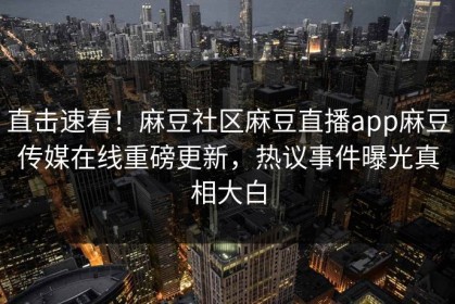 直击速看！麻豆社区麻豆直播app麻豆传媒在线重磅更新，热议事件曝光真相大白