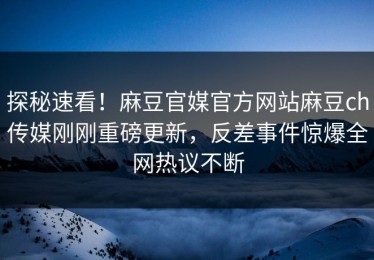 探秘速看！麻豆官媒官方网站麻豆ch传媒刚刚重磅更新，反差事件惊爆全网热议不断