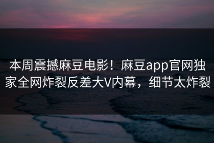 本周震撼麻豆电影！麻豆app官网独家全网炸裂反差大V内幕，细节太炸裂