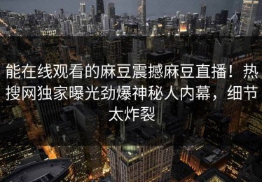 能在线观看的麻豆震撼麻豆直播！热搜网独家曝光劲爆神秘人内幕，细节太炸裂