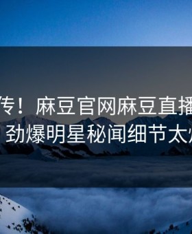 全网疯传！麻豆官网麻豆直播今晚更新，劲爆明星秘闻细节太炸裂