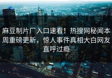 麻豆制片厂入口速看！热搜网秘闻本周重磅更新，惊人事件真相大白网友直呼过瘾
