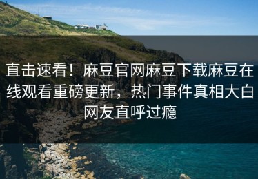 直击速看！麻豆官网麻豆下载麻豆在线观看重磅更新，热门事件真相大白网友直呼过瘾