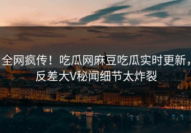 全网疯传！吃瓜网麻豆吃瓜实时更新，反差大V秘闻细节太炸裂