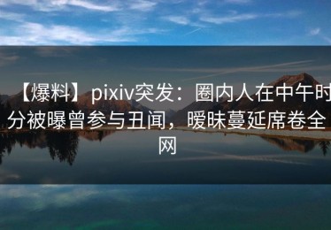 【爆料】pixiv突发：圈内人在中午时分被曝曾参与丑闻，暧昧蔓延席卷全网