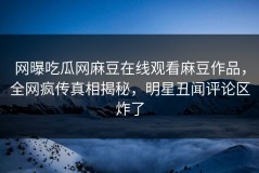 网曝吃瓜网麻豆在线观看麻豆作品，全网疯传真相揭秘，明星丑闻评论区炸了