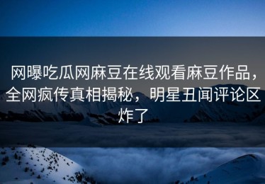 网曝吃瓜网麻豆在线观看麻豆作品，全网疯传真相揭秘，明星丑闻评论区炸了