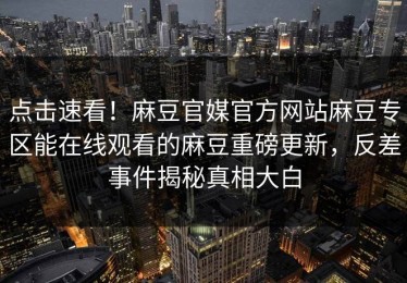 点击速看！麻豆官媒官方网站麻豆专区能在线观看的麻豆重磅更新，反差事件揭秘真相大白