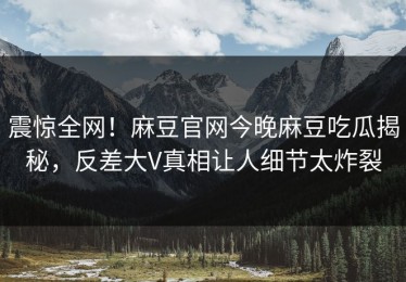 震惊全网！麻豆官网今晚麻豆吃瓜揭秘，反差大V真相让人细节太炸裂