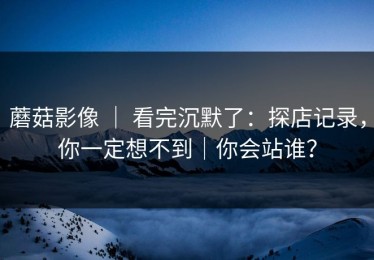 蘑菇影像 ｜ 看完沉默了：探店记录，你一定想不到｜你会站谁？