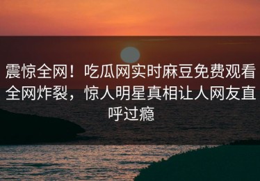 震惊全网！吃瓜网实时麻豆免费观看全网炸裂，惊人明星真相让人网友直呼过瘾