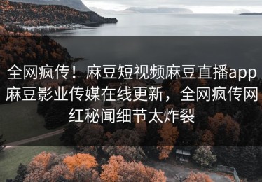全网疯传！麻豆短视频麻豆直播app麻豆影业传媒在线更新，全网疯传网红秘闻细节太炸裂