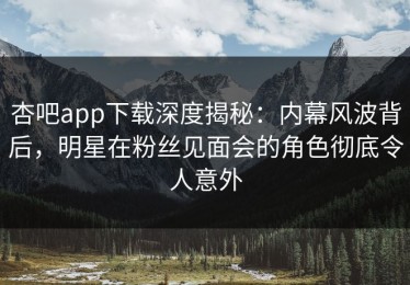 杏吧app下载深度揭秘：内幕风波背后，明星在粉丝见面会的角色彻底令人意外