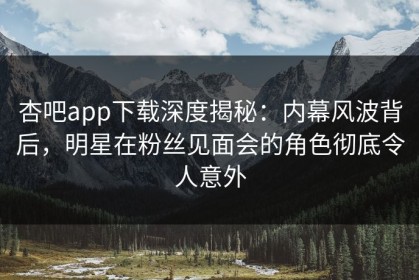 杏吧app下载深度揭秘：内幕风波背后，明星在粉丝见面会的角色彻底令人意外
