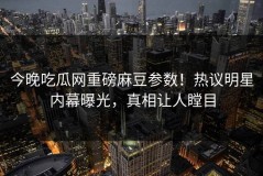 今晚吃瓜网重磅麻豆参数！热议明星内幕曝光，真相让人瞠目
