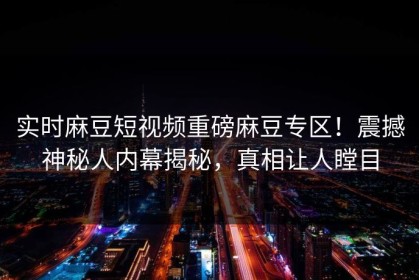 实时麻豆短视频重磅麻豆专区！震撼神秘人内幕揭秘，真相让人瞠目